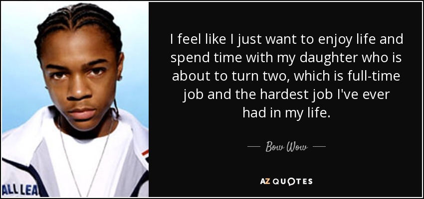 I feel like I just want to enjoy life and spend time with my daughter who is about to turn two, which is full-time job and the hardest job I've ever had in my life. - Bow Wow