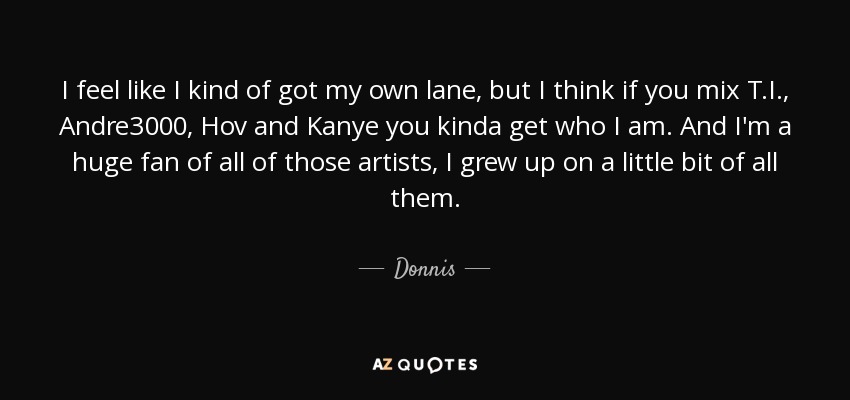 I feel like I kind of got my own lane, but I think if you mix T.I., Andre3000, Hov and Kanye you kinda get who I am. And I'm a huge fan of all of those artists, I grew up on a little bit of all them. - Donnis