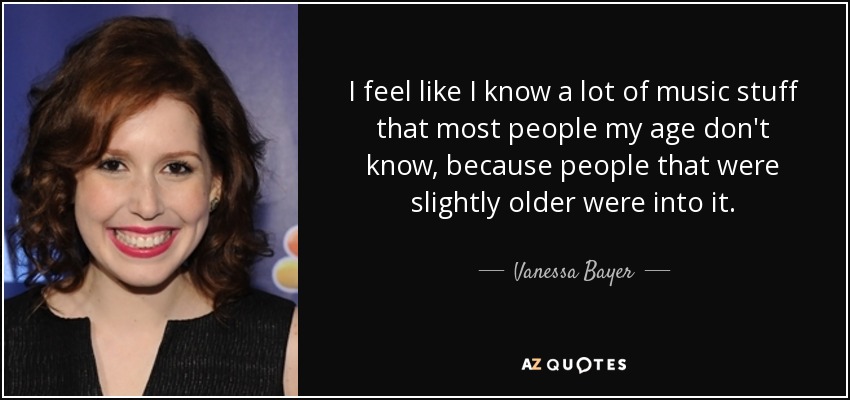 I feel like I know a lot of music stuff that most people my age don't know, because people that were slightly older were into it. - Vanessa Bayer