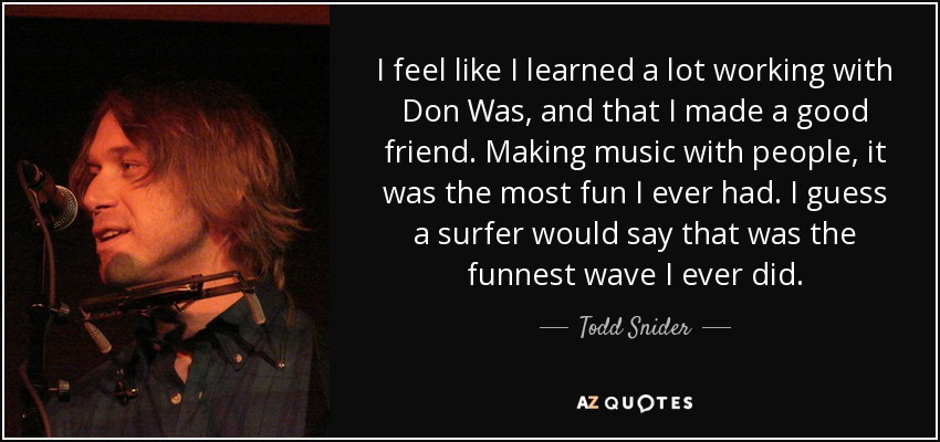 I feel like I learned a lot working with Don Was, and that I made a good friend. Making music with people, it was the most fun I ever had. I guess a surfer would say that was the funnest wave I ever did. - Todd Snider
