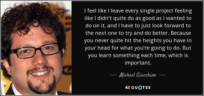 I feel like I leave every single project feeling like I didn't quite do as good as I wanted to do on it, and I have to just look forward to the next one to try and do better. Because you never quite hit the heights you have in your head for what you're going to do. But you learn something each time, which is important. - Michael Giacchino