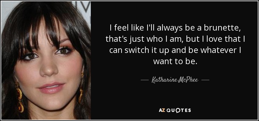 I feel like I'll always be a brunette, that's just who I am, but I love that I can switch it up and be whatever I want to be. - Katharine McPhee