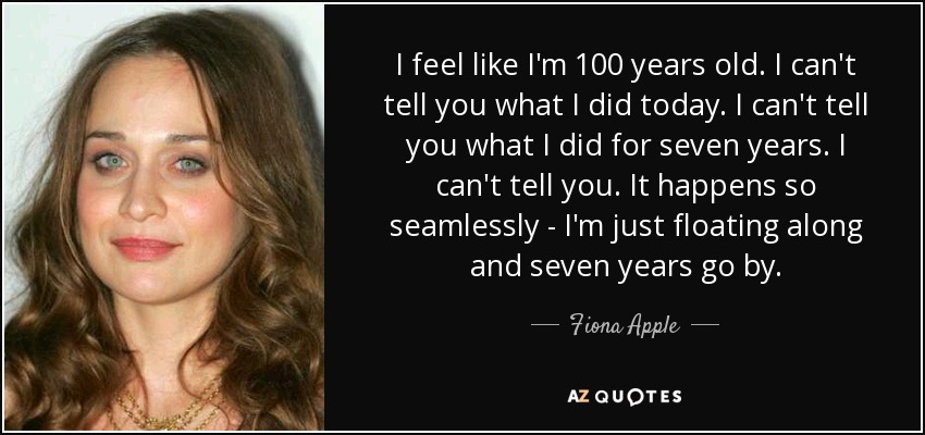 I feel like I'm 100 years old. I can't tell you what I did today. I can't tell you what I did for seven years. I can't tell you. It happens so seamlessly - I'm just floating along and seven years go by. - Fiona Apple