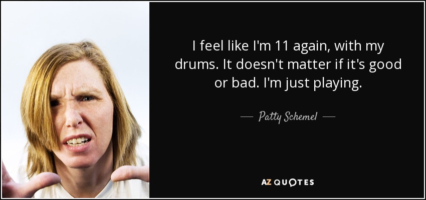 I feel like I'm 11 again, with my drums. It doesn't matter if it's good or bad. I'm just playing. - Patty Schemel