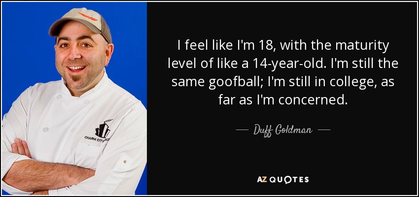 I feel like I'm 18, with the maturity level of like a 14-year-old. I'm still the same goofball; I'm still in college, as far as I'm concerned. - Duff Goldman