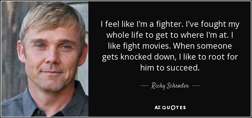 I feel like I'm a fighter. I've fought my whole life to get to where I'm at. I like fight movies. When someone gets knocked down, I like to root for him to succeed. - Ricky Schroder