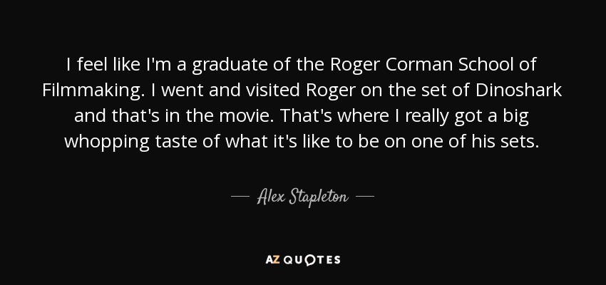 I feel like I'm a graduate of the Roger Corman School of Filmmaking. I went and visited Roger on the set of Dinoshark and that's in the movie. That's where I really got a big whopping taste of what it's like to be on one of his sets. - Alex Stapleton