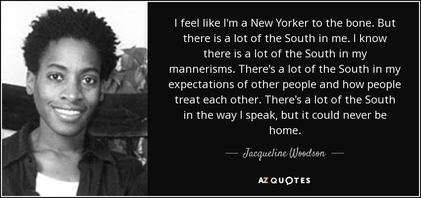 I feel like I'm a New Yorker to the bone. But there is a lot of the South in me. I know there is a lot of the South in my mannerisms. There's a lot of the South in my expectations of other people and how people treat each other. There's a lot of the South in the way I speak, but it could never be home. - Jacqueline Woodson