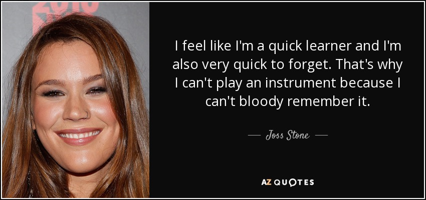 I feel like I'm a quick learner and I'm also very quick to forget. That's why I can't play an instrument because I can't bloody remember it. - Joss Stone