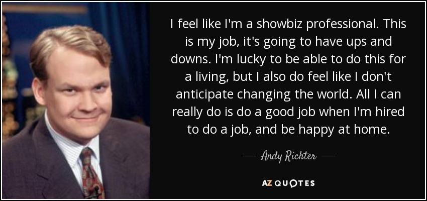 I feel like I'm a showbiz professional. This is my job, it's going to have ups and downs. I'm lucky to be able to do this for a living, but I also do feel like I don't anticipate changing the world. All I can really do is do a good job when I'm hired to do a job, and be happy at home. - Andy Richter