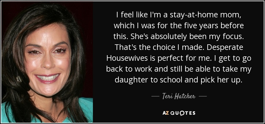 I feel like I'm a stay-at-home mom, which I was for the five years before this. She's absolutely been my focus. That's the choice I made. Desperate Housewives is perfect for me. I get to go back to work and still be able to take my daughter to school and pick her up. - Teri Hatcher