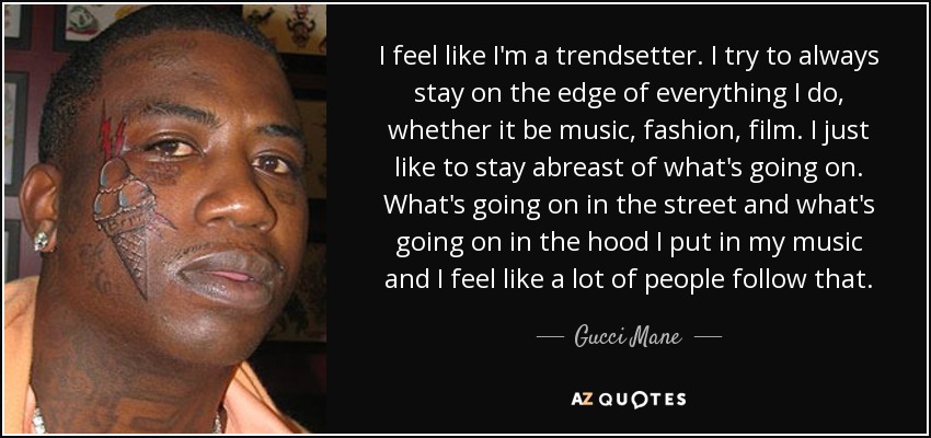 I feel like I'm a trendsetter. I try to always stay on the edge of everything I do, whether it be music, fashion, film. I just like to stay abreast of what's going on. What's going on in the street and what's going on in the hood I put in my music and I feel like a lot of people follow that. - Gucci Mane