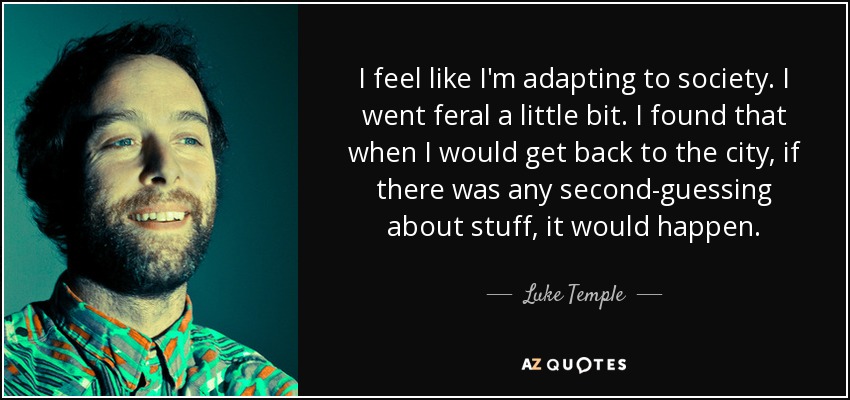 I feel like I'm adapting to society. I went feral a little bit. I found that when I would get back to the city, if there was any second-guessing about stuff, it would happen. - Luke Temple