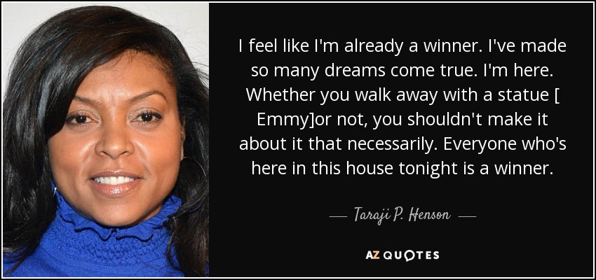 I feel like I'm already a winner. I've made so many dreams come true. I'm here. Whether you walk away with a statue [ Emmy]or not, you shouldn't make it about it that necessarily. Everyone who's here in this house tonight is a winner. - Taraji P. Henson