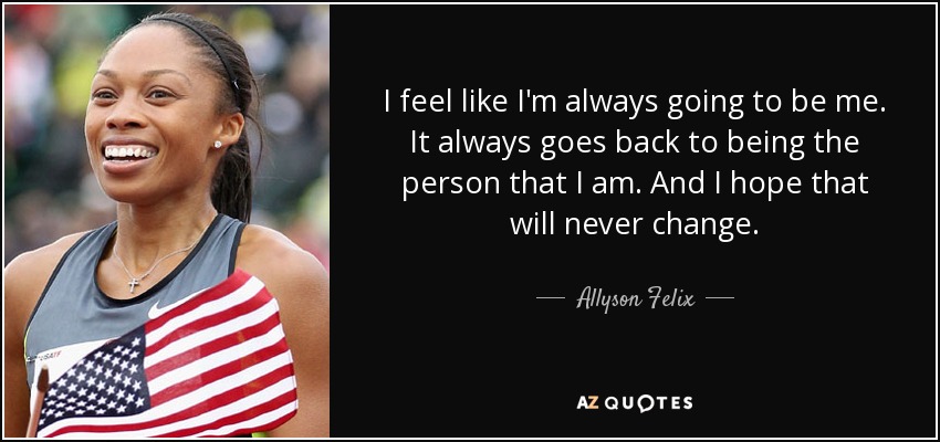 I feel like I'm always going to be me. It always goes back to being the person that I am. And I hope that will never change. - Allyson Felix