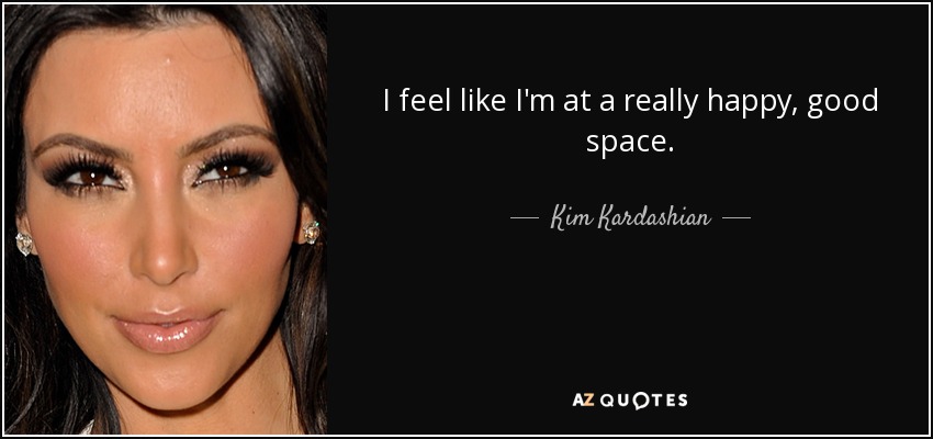 I feel like I'm at a really happy, good space. - Kim Kardashian