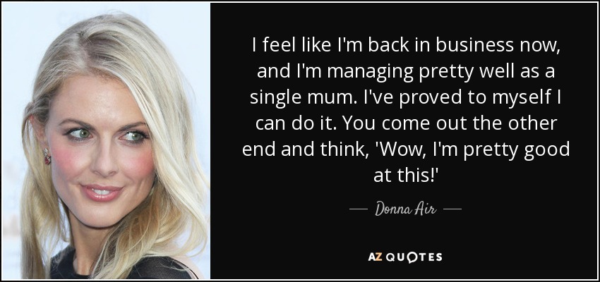 I feel like I'm back in business now, and I'm managing pretty well as a single mum. I've proved to myself I can do it. You come out the other end and think, 'Wow, I'm pretty good at this!' - Donna Air