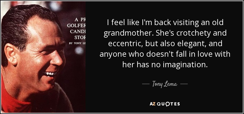 I feel like I'm back visiting an old grandmother. She's crotchety and eccentric, but also elegant, and anyone who doesn't fall in love with her has no imagination. - Tony Lema