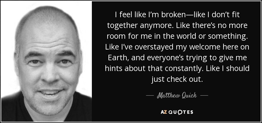 I feel like I’m broken—like I don’t fit together anymore. Like there’s no more room for me in the world or something. Like I’ve overstayed my welcome here on Earth, and everyone’s trying to give me hints about that constantly. Like I should just check out. - Matthew Quick