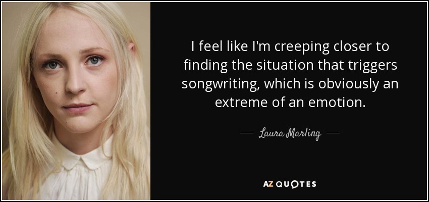 I feel like I'm creeping closer to finding the situation that triggers songwriting, which is obviously an extreme of an emotion. - Laura Marling