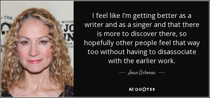 I feel like I'm getting better as a writer and as a singer and that there is more to discover there, so hopefully other people feel that way too without having to disassociate with the earlier work. - Joan Osborne