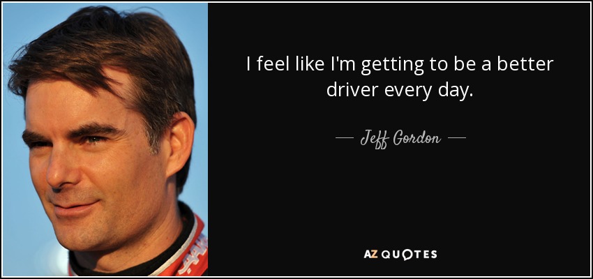 I feel like I'm getting to be a better driver every day. - Jeff Gordon