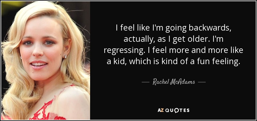 I feel like I'm going backwards, actually, as I get older. I'm regressing. I feel more and more like a kid, which is kind of a fun feeling. - Rachel McAdams