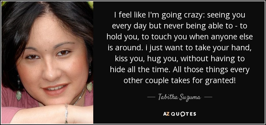 I feel like I'm going crazy: seeing you every day but never being able to - to hold you, to touch you when anyone else is around. i just want to take your hand, kiss you, hug you, without having to hide all the time. All those things every other couple takes for granted! - Tabitha Suzuma