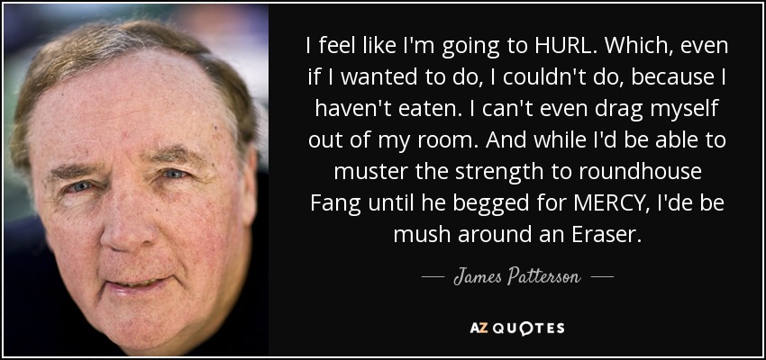 I feel like I'm going to HURL. Which, even if I wanted to do, I couldn't do, because I haven't eaten. I can't even drag myself out of my room. And while I'd be able to muster the strength to roundhouse Fang until he begged for MERCY, I'de be mush around an Eraser. - James Patterson