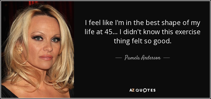 I feel like I'm in the best shape of my life at 45 ... I didn't know this exercise thing felt so good. - Pamela Anderson