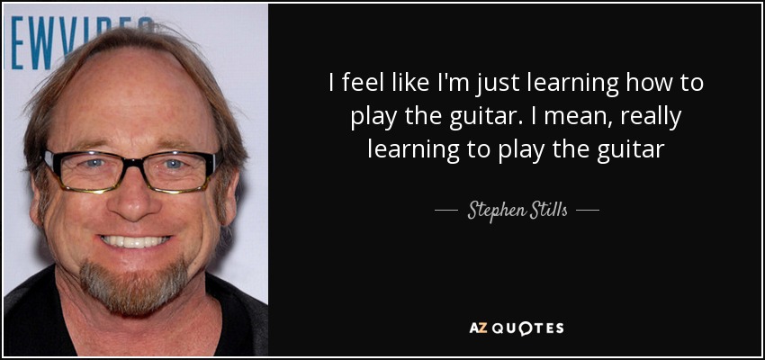 I feel like I'm just learning how to play the guitar. I mean, really learning to play the guitar - Stephen Stills