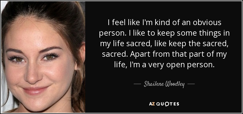I feel like I'm kind of an obvious person. I like to keep some things in my life sacred, like keep the sacred, sacred. Apart from that part of my life, I'm a very open person. - Shailene Woodley