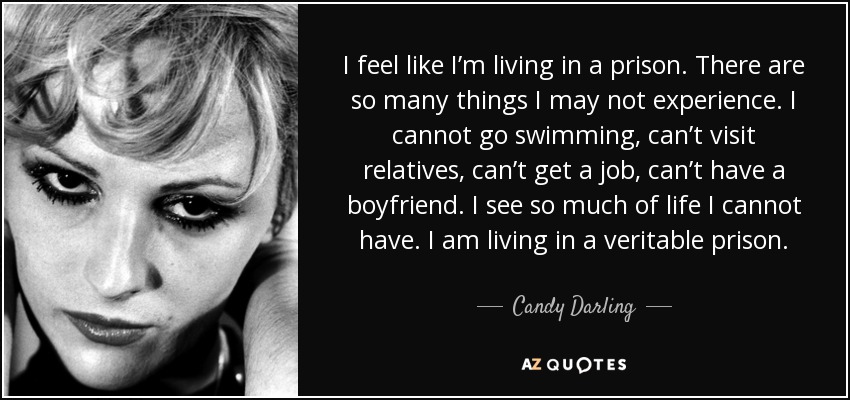I feel like I’m living in a prison. There are so many things I may not experience. I cannot go swimming, can’t visit relatives, can’t get a job, can’t have a boyfriend. I see so much of life I cannot have. I am living in a veritable prison. - Candy Darling