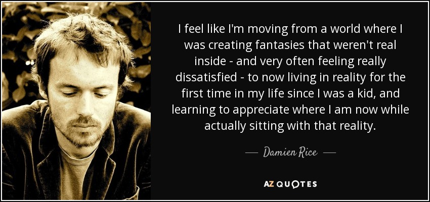 I feel like I'm moving from a world where I was creating fantasies that weren't real inside - and very often feeling really dissatisfied - to now living in reality for the first time in my life since I was a kid, and learning to appreciate where I am now while actually sitting with that reality. - Damien Rice