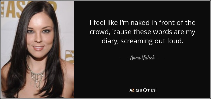 I feel like I'm naked in front of the crowd, 'cause these words are my diary, screaming out loud. - Anna Nalick