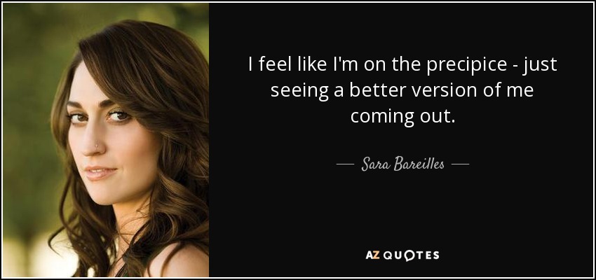 I feel like I'm on the precipice - just seeing a better version of me coming out. - Sara Bareilles