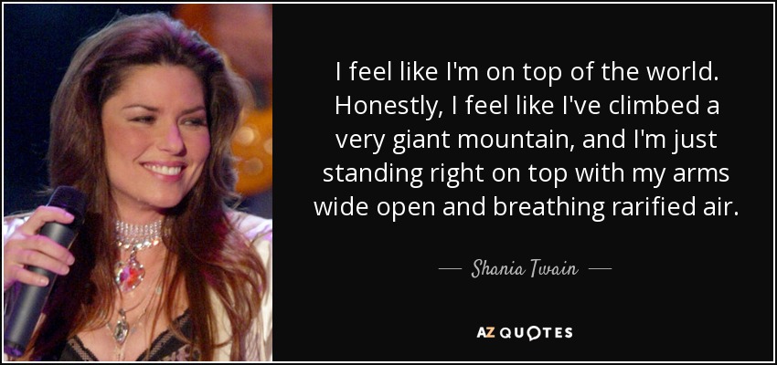 I feel like I'm on top of the world. Honestly, I feel like I've climbed a very giant mountain, and I'm just standing right on top with my arms wide open and breathing rarified air. - Shania Twain