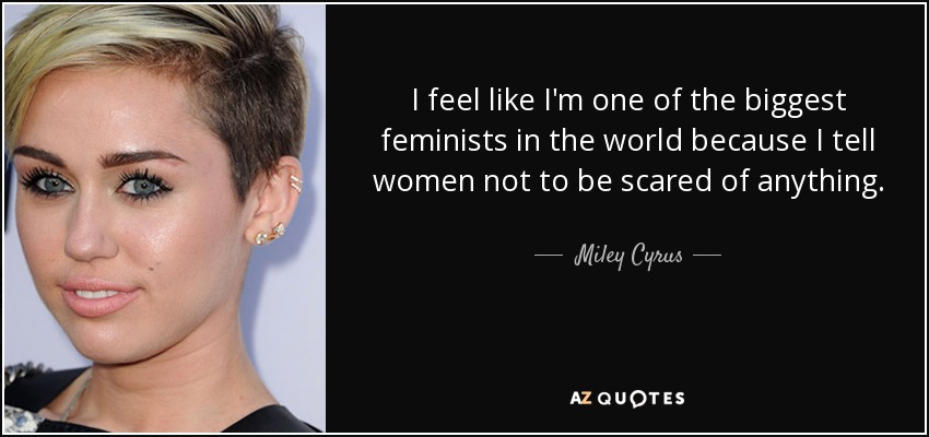 I feel like I'm one of the biggest feminists in the world because I tell women not to be scared of anything. - Miley Cyrus