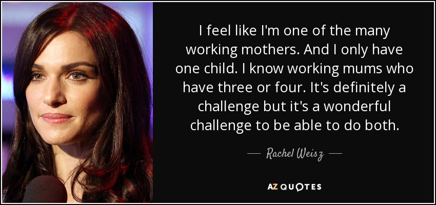 I feel like I'm one of the many working mothers. And I only have one child. I know working mums who have three or four. It's definitely a challenge but it's a wonderful challenge to be able to do both. - Rachel Weisz