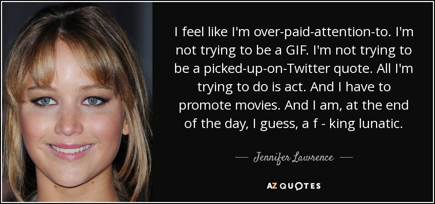 I feel like I'm over-paid-attention-to. I'm not trying to be a GIF. I'm not trying to be a picked-up-on-Twitter quote. All I'm trying to do is act. And I have to promote movies. And I am, at the end of the day, I guess, a f - king lunatic. - Jennifer Lawrence