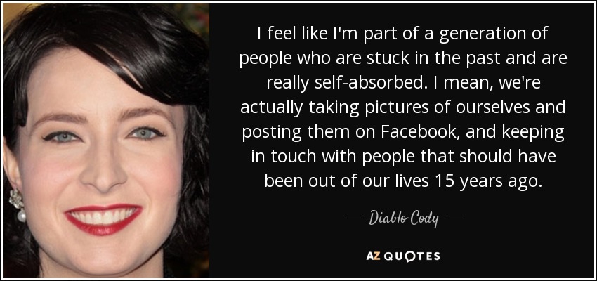 I feel like I'm part of a generation of people who are stuck in the past and are really self-absorbed. I mean, we're actually taking pictures of ourselves and posting them on Facebook, and keeping in touch with people that should have been out of our lives 15 years ago. - Diablo Cody