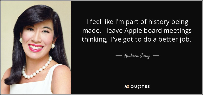 I feel like I'm part of history being made. I leave Apple board meetings thinking, 'I've got to do a better job.' - Andrea Jung