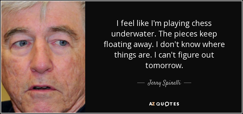 I feel like I'm playing chess underwater. The pieces keep floating away. I don't know where things are. I can't figure out tomorrow. - Jerry Spinelli