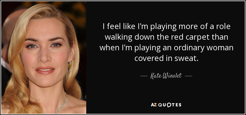 I feel like I'm playing more of a role walking down the red carpet than when I'm playing an ordinary woman covered in sweat. - Kate Winslet