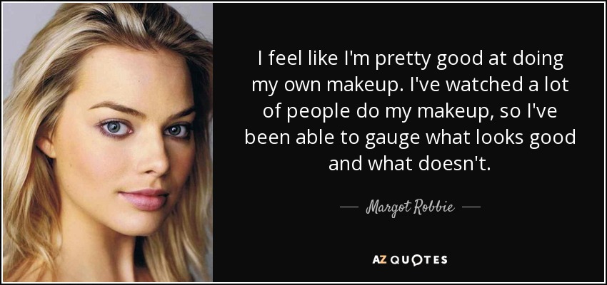 I feel like I'm pretty good at doing my own makeup. I've watched a lot of people do my makeup, so I've been able to gauge what looks good and what doesn't. - Margot Robbie