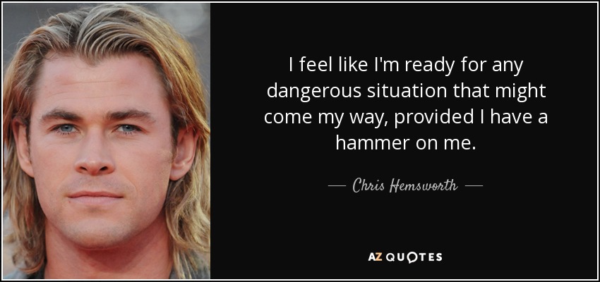 I feel like I'm ready for any dangerous situation that might come my way, provided I have a hammer on me. - Chris Hemsworth