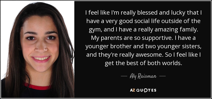 I feel like I'm really blessed and lucky that I have a very good social life outside of the gym, and I have a really amazing family. My parents are so supportive. I have a younger brother and two younger sisters, and they're really awesome. So I feel like I get the best of both worlds. - Aly Raisman