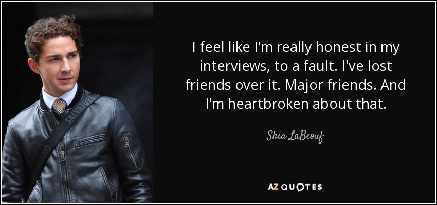 I feel like I'm really honest in my interviews, to a fault. I've lost friends over it. Major friends. And I'm heartbroken about that. - Shia LaBeouf