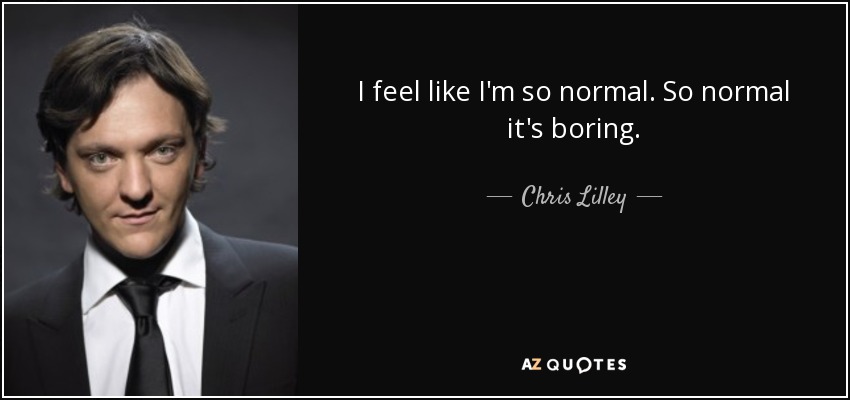 I feel like I'm so normal. So normal it's boring. - Chris Lilley
