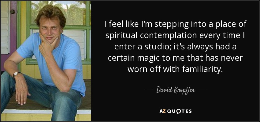 I feel like I'm stepping into a place of spiritual contemplation every time I enter a studio; it's always had a certain magic to me that has never worn off with familiarity. - David Knopfler